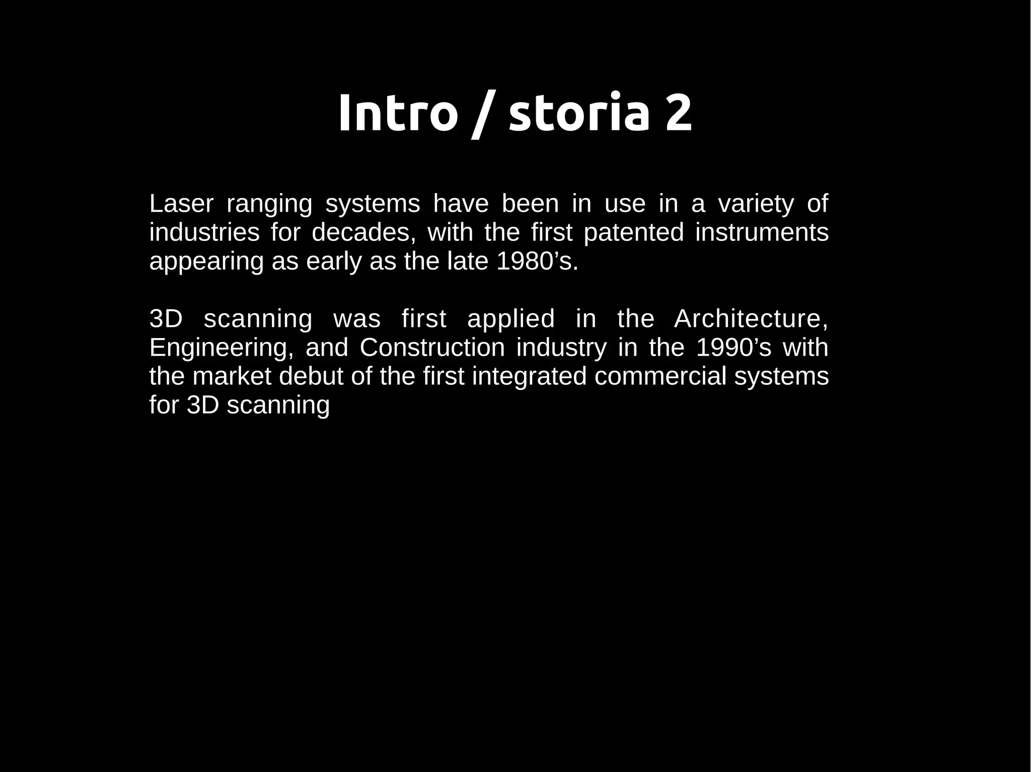 Intro / storia 2
Laser ranging systems have been in use in a variety of
industries for decades, with the first patented instruments
appearing as early as the late 1980’s.
3D scanning was first applied in the Architecture,
Engineering, and Construction industry in the 1990’s with
the market debut of the first integrated commercial systems
for 3D scanning
 