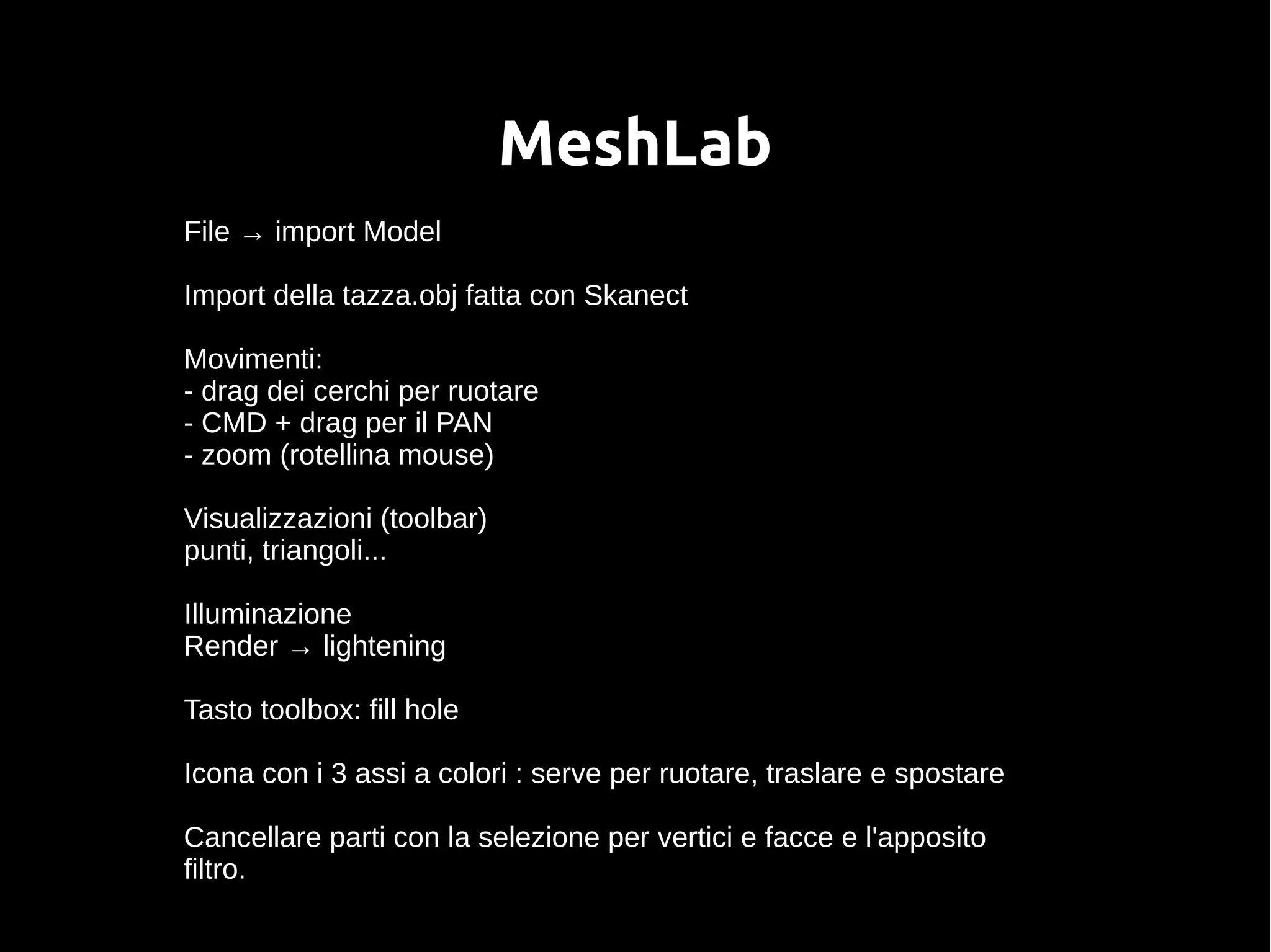 MeshLab
File → import Model
Import della tazza.obj fatta con Skanect
Movimenti:
- drag dei cerchi per ruotare
- CMD + drag per il PAN
- zoom (rotellina mouse)
Visualizzazioni (toolbar)
punti, triangoli...
Illuminazione
Render → lightening
Tasto toolbox: fill hole
Icona con i 3 assi a colori : serve per ruotare, traslare e spostare
Cancellare parti con la selezione per vertici e facce e l'apposito
filtro.
 