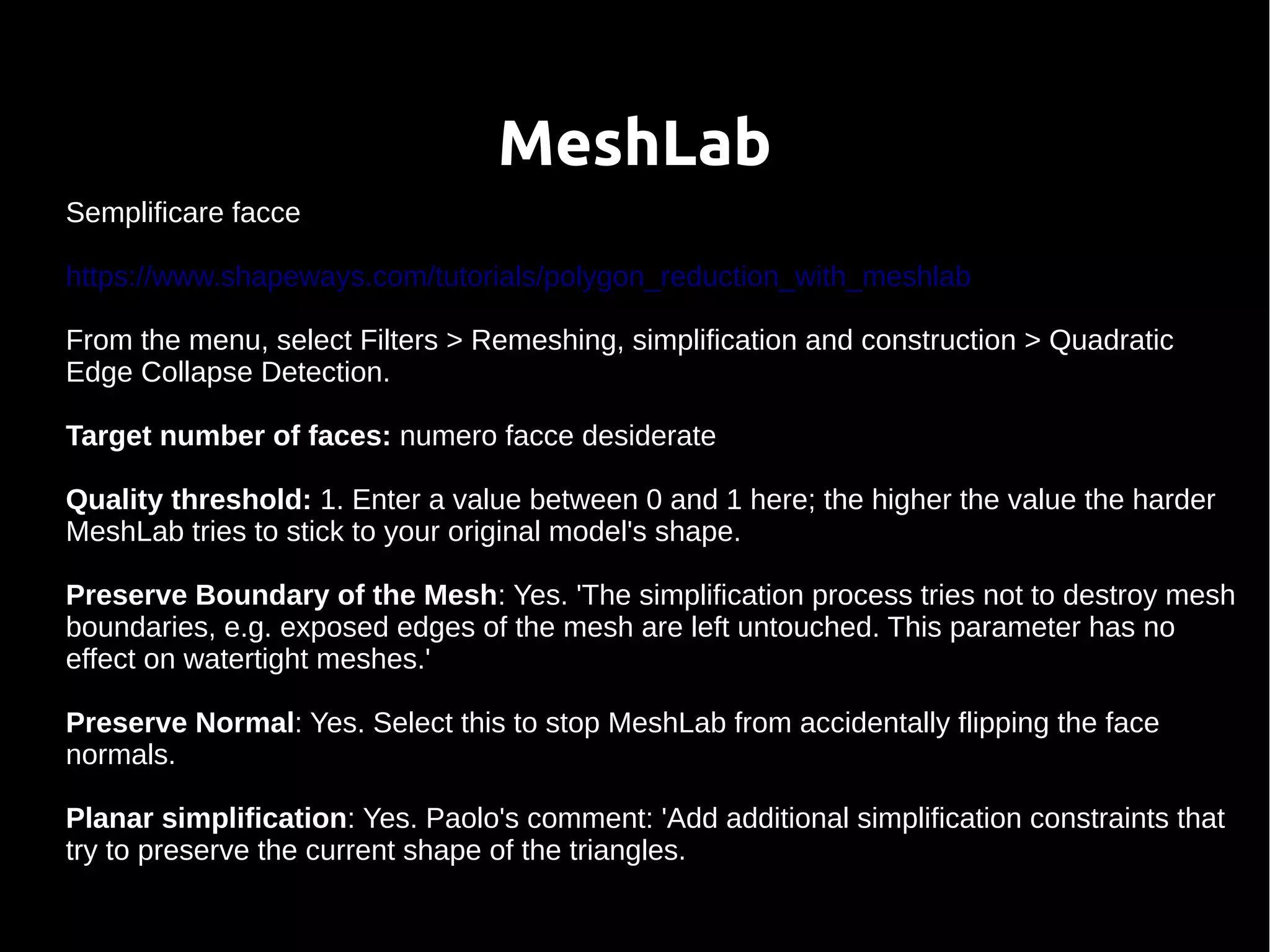 MeshLab
Semplificare facce
https://www.shapeways.com/tutorials/polygon_reduction_with_meshlab
From the menu, select Filters > Remeshing, simplification and construction > Quadratic
Edge Collapse Detection.
Target number of faces: numero facce desiderate
Quality threshold: 1. Enter a value between 0 and 1 here; the higher the value the harder
MeshLab tries to stick to your original model's shape.
Preserve Boundary of the Mesh: Yes. 'The simplification process tries not to destroy mesh
boundaries, e.g. exposed edges of the mesh are left untouched. This parameter has no
effect on watertight meshes.'
Preserve Normal: Yes. Select this to stop MeshLab from accidentally flipping the face
normals.
Planar simplification: Yes. Paolo's comment: 'Add additional simplification constraints that
try to preserve the current shape of the triangles.
 
