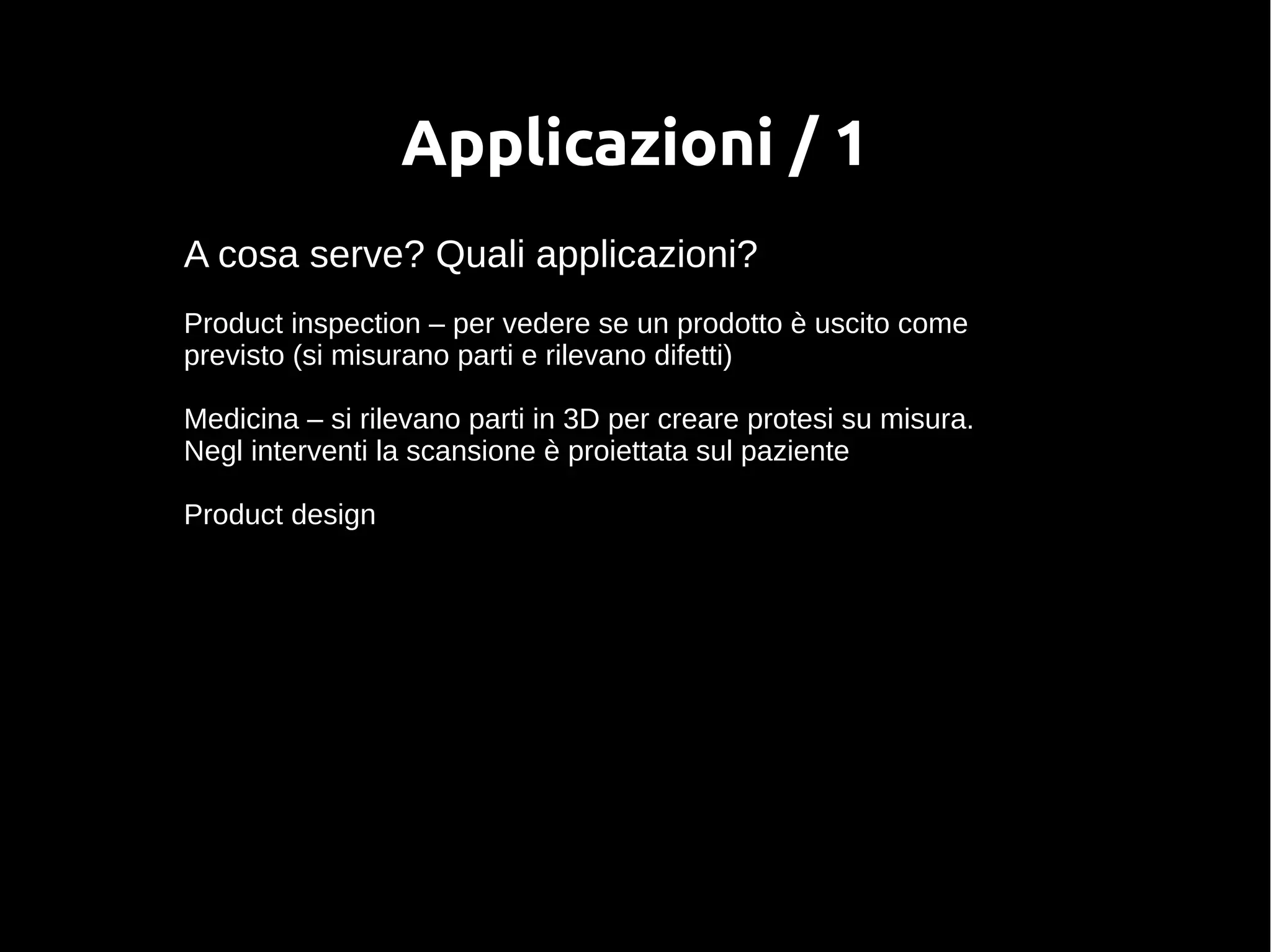 Applicazioni / 1
A cosa serve? Quali applicazioni?
Product inspection – per vedere se un prodotto è uscito come
previsto (si misurano parti e rilevano difetti)
Medicina – si rilevano parti in 3D per creare protesi su misura.
Negl interventi la scansione è proiettata sul paziente
Product design
 