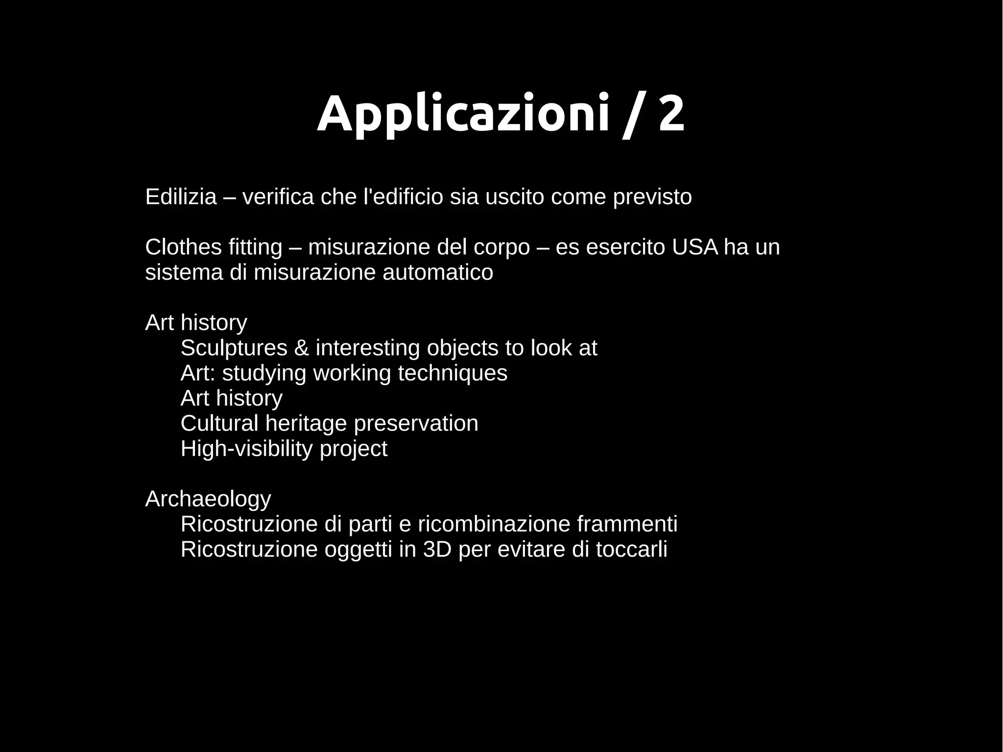 Applicazioni / 2
Edilizia – verifica che l'edificio sia uscito come previsto
Clothes fitting – misurazione del corpo – es esercito USA ha un
sistema di misurazione automatico
Art history
Sculptures & interesting objects to look at
Art: studying working techniques
Art history
Cultural heritage preservation
High-visibility project
Archaeology
Ricostruzione di parti e ricombinazione frammenti
Ricostruzione oggetti in 3D per evitare di toccarli
 
