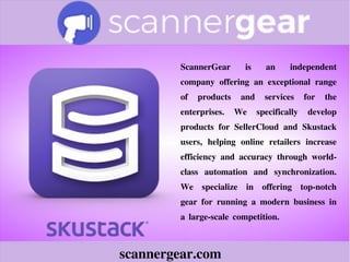 scannergear.com
ScannerGear is an independent
company offering an exceptional range
of products and services for the
enterprises. We specifically develop
products for SellerCloud and Skustack
users, helping online retailers increase
efficiency and accuracy through world-
class automation and synchronization.
We specialize in offering top-notch
gear for running a modern business in
a large-scale competition.
 