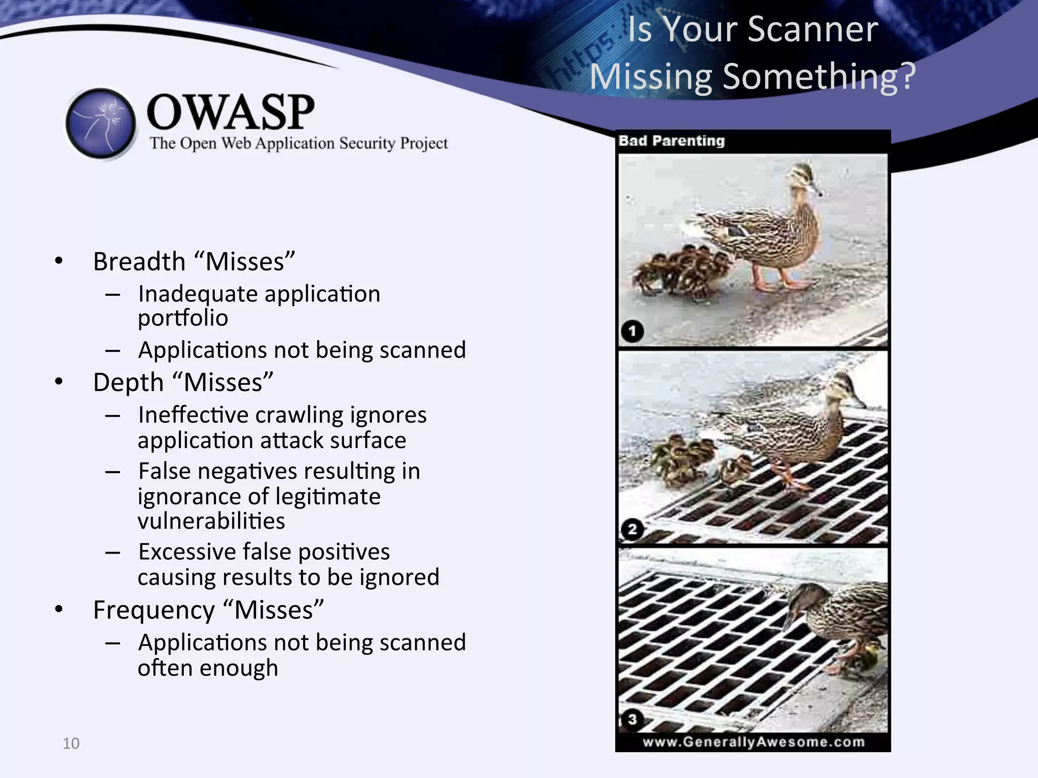 Is	
  Your	
  Scanner	
  
Missing	
  Something?	
  
•  Breadth	
  “Misses”	
  
–  Inadequate	
  applicaQon	
  
porholio	
  
–  ApplicaQons	
  not	
  being	
  scanned	
  
•  Depth	
  “Misses”	
  
–  IneﬀecQve	
  crawling	
  ignores	
  
applicaQon	
  a^ack	
  surface	
  
–  False	
  negaQves	
  resulQng	
  in	
  
ignorance	
  of	
  legiQmate	
  
vulnerabiliQes	
  
–  Excessive	
  false	
  posiQves	
  
causing	
  results	
  to	
  be	
  ignored	
  
•  Frequency	
  “Misses”	
  
–  ApplicaQons	
  not	
  being	
  scanned	
  
o@en	
  enough	
  
10	
  
 
