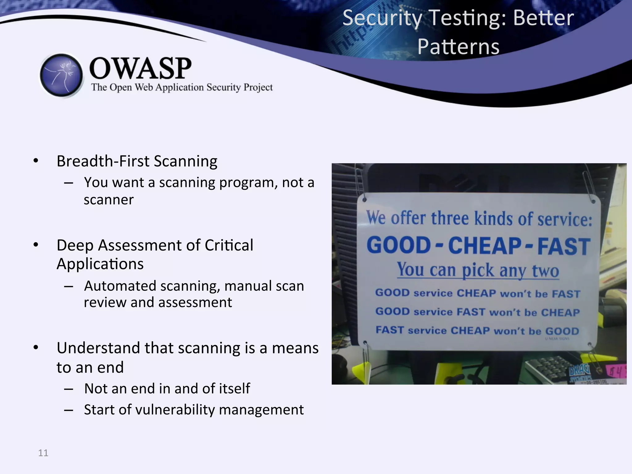 Security	
  TesQng:	
  Be^er	
  
Pa^erns	
  
•  Breadth-­‐First	
  Scanning	
  
–  You	
  want	
  a	
  scanning	
  program,	
  not	
  a	
  
scanner	
  
•  Deep	
  Assessment	
  of	
  CriQcal	
  
ApplicaQons	
  
–  Automated	
  scanning,	
  manual	
  scan	
  
review	
  and	
  assessment	
  
	
  
•  Understand	
  that	
  scanning	
  is	
  a	
  means	
  
to	
  an	
  end	
  
–  Not	
  an	
  end	
  in	
  and	
  of	
  itself	
  
–  Start	
  of	
  vulnerability	
  management	
  
11	
  
 