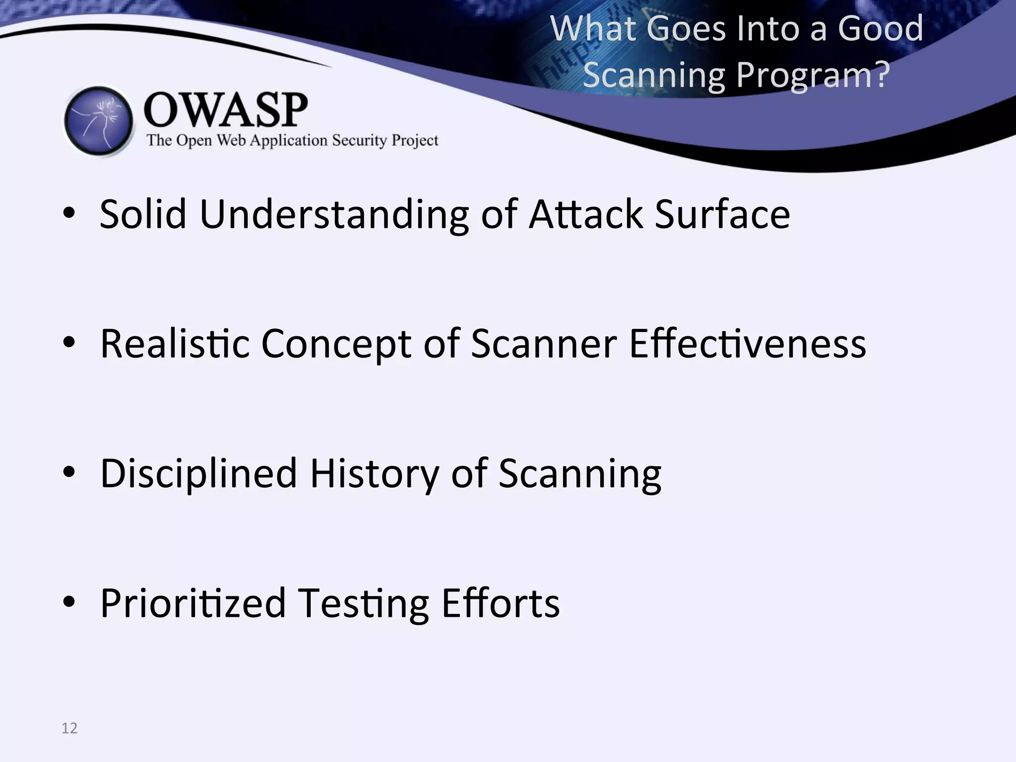What	
  Goes	
  Into	
  a	
  Good	
  
Scanning	
  Program?	
  
•  Solid	
  Understanding	
  of	
  A^ack	
  Surface	
  
	
  
•  RealisQc	
  Concept	
  of	
  Scanner	
  EﬀecQveness	
  
	
  
•  Disciplined	
  History	
  of	
  Scanning	
  
•  PrioriQzed	
  TesQng	
  Eﬀorts	
  
12	
  
 