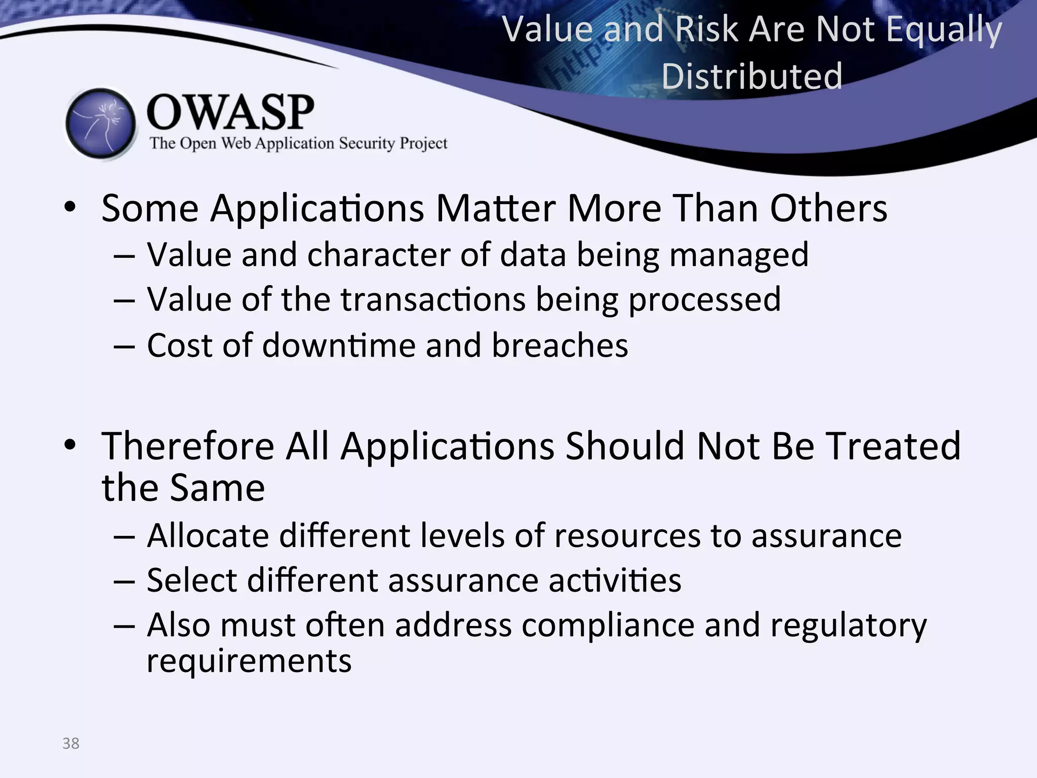 Value	
  and	
  Risk	
  Are	
  Not	
  Equally	
  
Distributed	
  
•  Some	
  ApplicaQons	
  Ma^er	
  More	
  Than	
  Others	
  
–  Value	
  and	
  character	
  of	
  data	
  being	
  managed	
  
–  Value	
  of	
  the	
  transacQons	
  being	
  processed	
  
–  Cost	
  of	
  downQme	
  and	
  breaches	
  
•  Therefore	
  All	
  ApplicaQons	
  Should	
  Not	
  Be	
  Treated	
  
the	
  Same	
  
–  Allocate	
  diﬀerent	
  levels	
  of	
  resources	
  to	
  assurance	
  
–  Select	
  diﬀerent	
  assurance	
  acQviQes	
  
–  Also	
  must	
  o@en	
  address	
  compliance	
  and	
  regulatory	
  
requirements	
  
38	
  
 