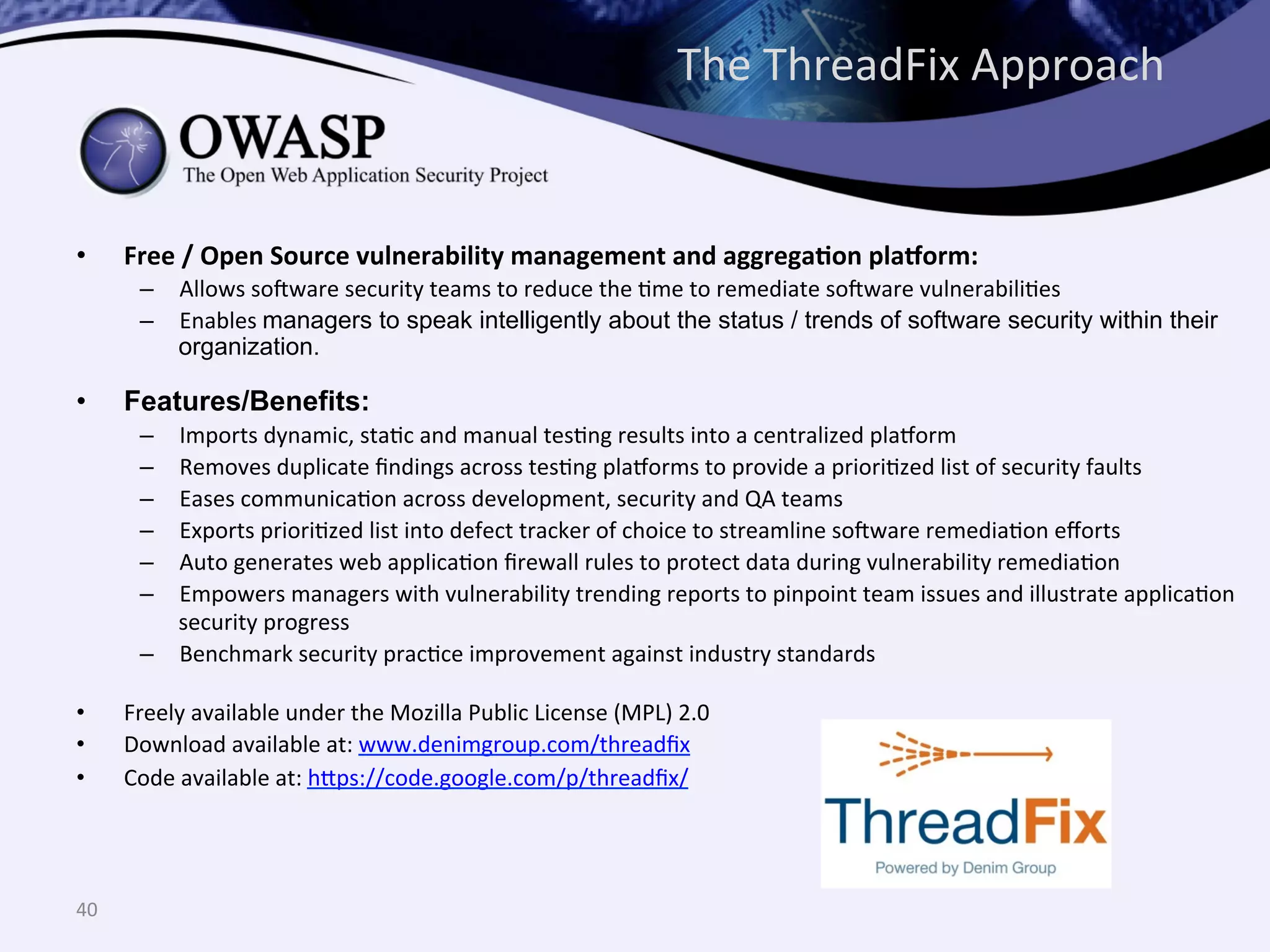 •  Free	
  /	
  Open	
  Source	
  vulnerability	
  management	
  and	
  aggregaUon	
  plaVorm:	
  
–  Allows	
  so@ware	
  security	
  teams	
  to	
  reduce	
  the	
  Qme	
  to	
  remediate	
  so@ware	
  vulnerabiliQes	
  
–  Enables	
  managers to speak intelligently about the status / trends of software security within their
organization.
•  Features/Benefits:
–  Imports	
  dynamic,	
  staQc	
  and	
  manual	
  tesQng	
  results	
  into	
  a	
  centralized	
  plahorm	
  
–  Removes	
  duplicate	
  ﬁndings	
  across	
  tesQng	
  plahorms	
  to	
  provide	
  a	
  prioriQzed	
  list	
  of	
  security	
  faults	
  
–  Eases	
  communicaQon	
  across	
  development,	
  security	
  and	
  QA	
  teams	
  
–  Exports	
  prioriQzed	
  list	
  into	
  defect	
  tracker	
  of	
  choice	
  to	
  streamline	
  so@ware	
  remediaQon	
  eﬀorts	
  	
  
–  Auto	
  generates	
  web	
  applicaQon	
  ﬁrewall	
  rules	
  to	
  protect	
  data	
  during	
  vulnerability	
  remediaQon	
  
–  Empowers	
  managers	
  with	
  vulnerability	
  trending	
  reports	
  to	
  pinpoint	
  team	
  issues	
  and	
  illustrate	
  applicaQon	
  
security	
  progress	
  
–  Benchmark	
  security	
  pracQce	
  improvement	
  against	
  industry	
  standards	
  	
  	
  
•  Freely	
  available	
  under	
  the	
  Mozilla	
  Public	
  License	
  (MPL)	
  2.0	
  
•  Download	
  available	
  at:	
  www.denimgroup.com/threadﬁx	
  
•  Code	
  available	
  at:	
  h^ps://code.google.com/p/threadﬁx/	
  
40	
  
The	
  ThreadFix	
  Approach	
  
 