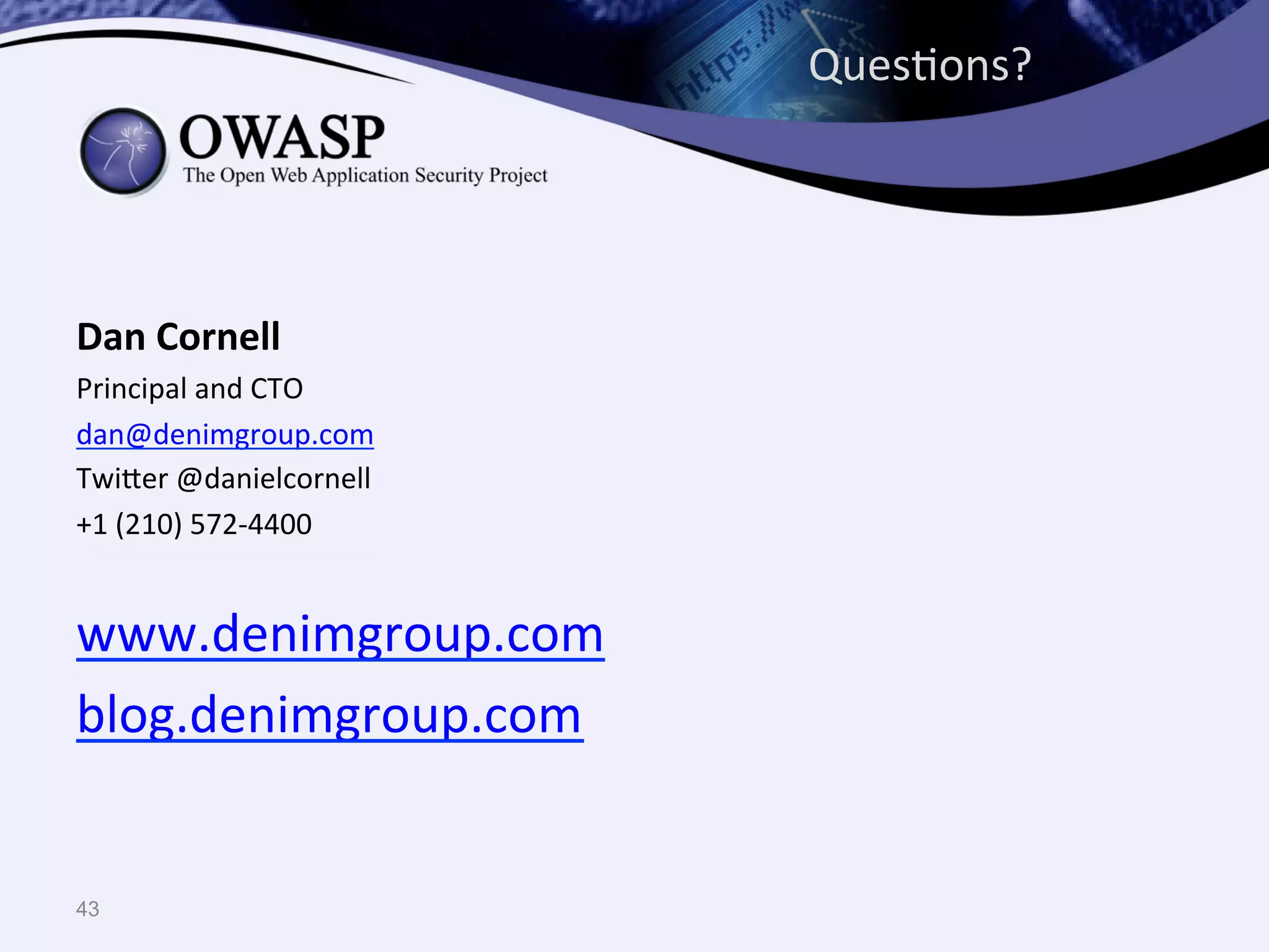 43
	
  
Dan	
  Cornell	
  
Principal	
  and	
  CTO	
  
dan@denimgroup.com	
  
Twi^er	
  @danielcornell	
  
+1	
  (210)	
  572-­‐4400	
  
	
  
www.denimgroup.com	
  
blog.denimgroup.com	
  
	
  
	
  
	
  
	
  
	
  
	
  
	
  
	
  
	
  
	
  
	
   	
  	
  
QuesQons?	
  
 