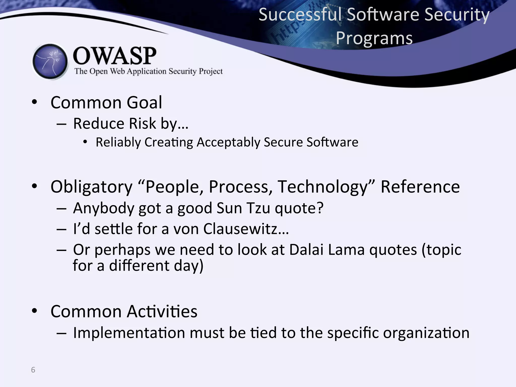 Successful	
  So@ware	
  Security	
  
Programs	
  
•  Common	
  Goal	
  
–  Reduce	
  Risk	
  by…	
  
•  Reliably	
  CreaQng	
  Acceptably	
  Secure	
  So@ware	
  
•  Obligatory	
  “People,	
  Process,	
  Technology”	
  Reference	
  
–  Anybody	
  got	
  a	
  good	
  Sun	
  Tzu	
  quote?	
  
–  I’d	
  se^le	
  for	
  a	
  von	
  Clausewitz…	
  
–  Or	
  perhaps	
  we	
  need	
  to	
  look	
  at	
  Dalai	
  Lama	
  quotes	
  (topic	
  
for	
  a	
  diﬀerent	
  day)	
  
•  Common	
  AcQviQes	
  
–  ImplementaQon	
  must	
  be	
  Qed	
  to	
  the	
  speciﬁc	
  organizaQon	
  
6	
  
 