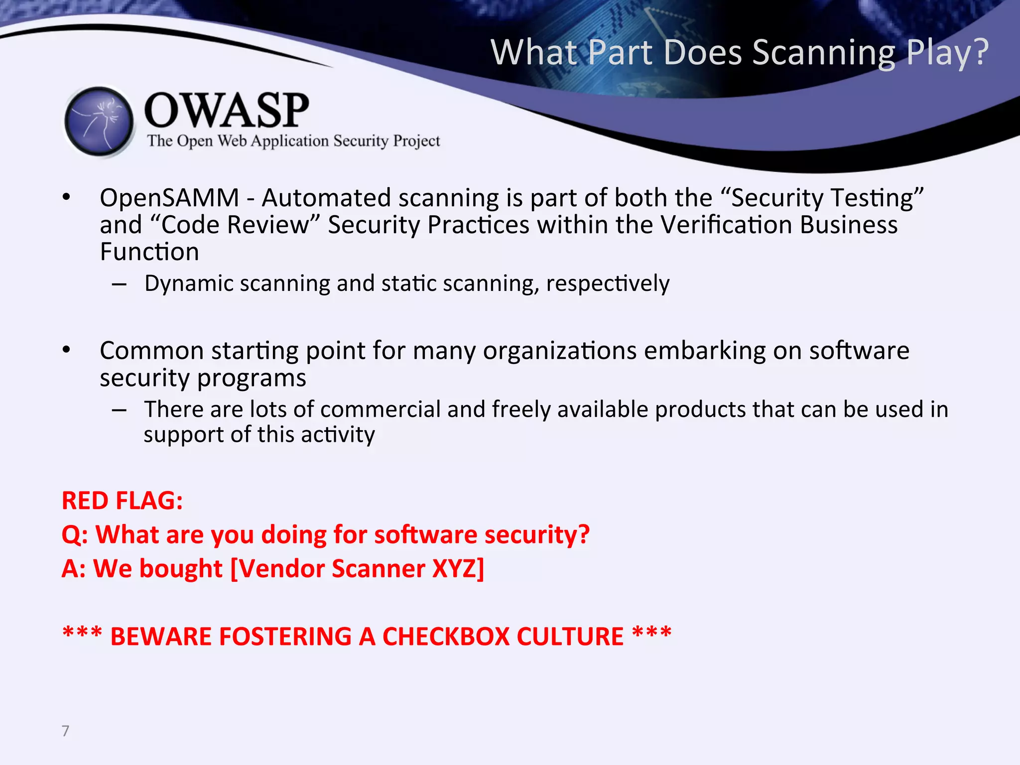 What	
  Part	
  Does	
  Scanning	
  Play?	
  
•  OpenSAMM	
  -­‐	
  Automated	
  scanning	
  is	
  part	
  of	
  both	
  the	
  “Security	
  TesQng”	
  
and	
  “Code	
  Review”	
  Security	
  PracQces	
  within	
  the	
  VeriﬁcaQon	
  Business	
  
FuncQon	
  
–  Dynamic	
  scanning	
  and	
  staQc	
  scanning,	
  respecQvely	
  
•  Common	
  starQng	
  point	
  for	
  many	
  organizaQons	
  embarking	
  on	
  so@ware	
  
security	
  programs	
  
–  There	
  are	
  lots	
  of	
  commercial	
  and	
  freely	
  available	
  products	
  that	
  can	
  be	
  used	
  in	
  
support	
  of	
  this	
  acQvity	
  
	
  
RED	
  FLAG:	
  
Q:	
  What	
  are	
  you	
  doing	
  for	
  so:ware	
  security?	
  
A:	
  We	
  bought	
  [Vendor	
  Scanner	
  XYZ]	
  
	
  
***	
  BEWARE	
  FOSTERING	
  A	
  CHECKBOX	
  CULTURE	
  ***	
  
7	
  
 