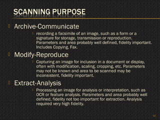    Archive-Communicate
             recording a facsimile of an image, such as a form or a
              signature for storage, transmission or reproduction.
              Parameters and area probably well defined, fidelity important.
              Includes Copying, Fax.
   Modify-Reproduce
             Capturing an image for inclusion in a document or display,
              often with modification, scaling, cropping, etc. Parameters
              may not be known and area to be scanned may be
              inconsistent, fidelity important.
   Extract-Analysis
             Processing an image for analysis or interpretation, such as
              OCR or feature analysis. Parameters and area probably well
              defined, fidelity not too important for extraction. Analysis
              required very high fidelity.

                                                                               10
 