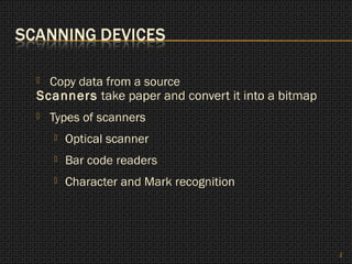  Copy data from a source
Scanners take paper and convert it into a bitmap
   Types of scanners
       Optical scanner
       Bar code readers
       Character and Mark recognition




                                                   2
 