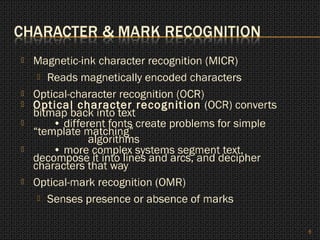    Magnetic-ink character recognition (MICR)
      Reads magnetically encoded characters

   Optical-character recognition (OCR)
   Optical character recognition (OCR) converts
    bitmap back into text
       • different fonts create problems for simple
    “template matching”
                algorithms
       • more complex systems segment text,
    decompose it into lines and arcs, and decipher
    characters that way
   Optical-mark recognition (OMR)
      Senses presence or absence of marks



                                                       6
 