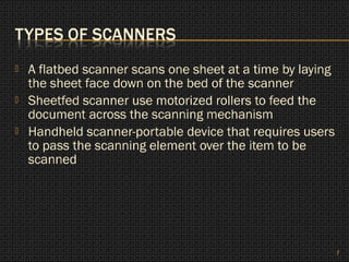    A flatbed scanner scans one sheet at a time by laying
    the sheet face down on the bed of the scanner
   Sheetfed scanner use motorized rollers to feed the
    document across the scanning mechanism
   Handheld scanner-portable device that requires users
    to pass the scanning element over the item to be
    scanned




                                                            7
 