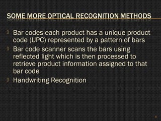    Bar codes-each product has a unique product
    code (UPC) represented by a pattern of bars
   Bar code scanner scans the bars using
    reflected light which is then processed to
    retrieve product information assigned to that
    bar code
   Handwriting Recognition



                                                    8
 
