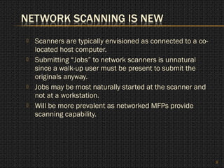    Scanners are typically envisioned as connected to a co-
    located host computer.
   Submitting “Jobs” to network scanners is unnatural
    since a walk-up user must be present to submit the
    originals anyway.
   Jobs may be most naturally started at the scanner and
    not at a workstation.
   Will be more prevalent as networked MFPs provide
    scanning capability.




                                                              9
 