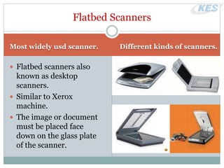 Most widely usd scanner. Different kinds of scanners.
 Flatbed scanners also
known as desktop
scanners.
 Similar to Xerox
machine.
 The image or document
must be placed face
down on the glass plate
of the scanner.
Flatbed Scanners
 