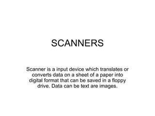 SCANNERS
Scanner is a input device which translates or
converts data on a sheet of a paper into
digital format that can be saved in a floppy
drive. Data can be text are images.
 