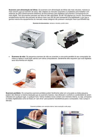 Scanners com alimentação de folhas: Os scanners com alimentação de folhas são mais robustos, maiores (e
   mais caros!!!) que os scanners de mesa. São voltados ao mercado corporativo e projetados para trabalhar com
   sistemas de GED (Gerenciamento Eletrônico de Documentos) para digitalizar documentos e armazená-los em
   meio digital. Tais documentos precisam ser lidos em alta velocidade, de até 100 páginas por minuto. Documentos
   simplesmente escritos não precisam de leitura maior que 200 dpi para apresentar boa legibilidade, e por isso a
   grande maioria dos equipamentos do mercado nessa categoria não possuem resolução maior que 600x600 dpi.

                                    Scanners de documentos: velozes e robustos, porém caros




   •   Scanners de mão: Os pequenos scanners de mão se conectam a uma porta paralela do seu computador de
       mesa ou laptop e você pode usá-los com vários computadores. Geralmente eles requerem que você digitalize
       seus documentos em seções.




Scanners portáteis: Os compactos scanners portáteis podem facilmente caber em uma pasta ou bolsa pequena,
podem não oferecer a mesma resolução que os scanners maiores, mas oferecem o conforto e a praticidade de serem
utilizados em qualquer lugar, a qualquer hora. Vários modelos novos contam com memória interna, ou seja, armazena
os dados digitalizados como se fosse um “pen drive” para posterior transferência para o computador, mas o preço é
elevado.


                                Scanners portáteis com memória interna: baixa resolução e alto preço
 