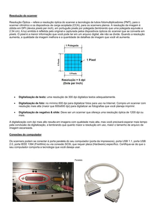 Resolução do scanner

Resolução Óptica – refere a resolução óptica do scanner a tecnologia de tubos fotomultiplicadores (PMT), para o
scanner cilíndrico e os dispositivos de carga acoplada (CCA), para os scanners planos. A resolução da imagem é
obtida em DPI (device pixels per inch), em português pixels por polegada (lembrando que uma polegada equivale a
2.54 cm). A luz emitida é refletida pelo original e capturada pelos dispositivos ópticos do scanner que se converte em
pixels. O pixel é a menor informação que você pode ter em um arquivo digital, ele não se divide. Quando a resolução
aumenta, a qualidade da imagem melhora e a quantidade de detalhes de imagem que você vê aumenta.




    •   Digitalização de texto: uma resolução de 300 dpi digitaliza textos adequadamente.

    •   Digitalização de foto: no mínimo 600 dpi para digitalizar fotos para uso na Internet. Compre um scanner com
        resolução mais alta (maior que 600x600 dpi) para digitalizar as fotografias que você planeja imprimir.

    •   Digitalização de negativo & slide: Deve ser um scanner que ofereça uma resolução óptica de 1200 dpi ou
        mais.

A digitalização com dpi mais alto resulta em imagens com qualidade mais alta, mas você precisará esperar mais tempo
pela conclusão da digitalização, e lembrando que quanto maior a resolução em uso, maior o tamanho de arquivo da
imagem escaneada.

Conexões do computador

Os scanners podem se conectar à porta paralela do seu computador (porta da impressora), porta USB 1.1, porta USB
2.0, porta IEEE 1394 (FireWire) ou via conexão SCSI, que requer placa (Hardware) específico. Certifique-se de que o
seu computador comporta a tecnologia que você deseja usar.



                                                         Paralela
 