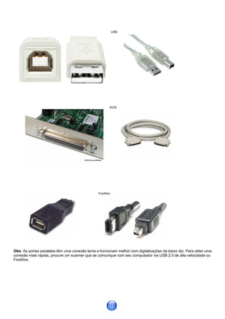 USB




                                                       SCSI




                                                FireWire




Obs: As portas paralelas têm uma conexão lenta e funcionam melhor com digitalizações de baixo dpi. Para obter uma
conexão mais rápida, procure um scanner que se comunique com seu computador via USB 2.0 de alta velocidade ou
FireWire.
 