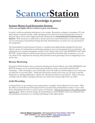 ScannerStation
                                   Knowledge is power
Scanner Master Lead Generation Systems
A low cost and highly effective solution to grow your business

In today’s world, just gathering information is not enough. Restoration companies, newspapers, TV and
radio stations, corporate security, traffic reporting services, and any business that generates revenue by
being the first to know what’s happening locally will benefit from ScannerStation Lead Generation
Systems. With the power to easily receive, record, and review useful information at a time and in a place
of your convenience, ScannerStation brings the leads and information you need to be one step ahead of
the competition.

The ScannerStation Lead Generation System is a modular and scalable product designed for the most
effective means of communication monitoring; equating to true revenue generation for your business. By
utilizing the most versatile and popular scanners on the market today, the Uniden BCD996XT and Uniden
BCT15X , Scanner Master Lead Generation Systems record all received fire radio broadcasts so you can
stay ahead of the competition by knowing what potential revenue generating events are happening in your
service area.

Remote Monitoring
Powered by BuTel Software that is exclusively distributed by Scanner Master, the Uniden BCD996TX and
BCT15X scanners can be remotely located and controlled by using our powerful ScannerOverIP
technology. Audio streaming to your central office means the leads you need throughout your service area
are delivered to your main office. Along with full scanner control via the web, you can stop on specific
frequencies or trunking talkgroups to capture the information critical to your business. Enjoy even more
versatility with the ability to program and tune your remote fire scanners right from your office.

Audio Recording
Concerned that you are missing revenue opportunities overnight? ScannerStation has the answer. With
the ability to record all received broadcasts and the associated data, ScannerStation makes it easy to find,
listen, and pinpoint the leads you need to grow your business. And you do not have to be a police scanner
expert to do it. With its intuitive design, the ScannerStation Control Module means you will spend more
time growing your business, not searching and hoping to find opportunities.




                Scanner Master Corporation • 260 Hopping Brook Road Holliston, MA 01746
                    (800) SCANNER • Fax: (508) 429-0800 • www.scannermaster.com
                                  ©2010 Scanner Master Corporation
 