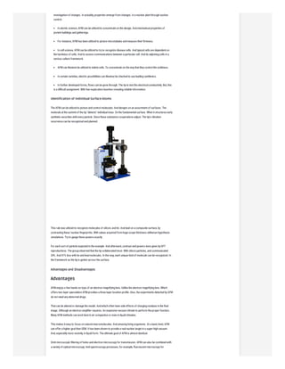 investigation of changes. In actuality, properties emerge from changes. In a nuclear plant through nuclear
control.
In atomic science, AFM can be utilized to concentrate on the design. And mechanical properties of
protein buildings and gatherings.
For instance, AFM has been utilized to picture microtubules and measure their firmness.
In cell science, AFM can be utilized to try to recognize disease cells. And typical cells are dependent on
the hardness of cells. And to assess communications between a particular cell. And its adjoining cells in a
serious culture framework.
AFM can likewise be utilized to indent cells. To concentrate on the way that they control the solidness.
In certain varieties, electric possibilities can likewise be checked to use leading cantilevers.
In further developed forms, flows can be gone through. The tip to test the electrical conductivity. But, this
is a difficult assignment. With few exploration bunches revealing reliable information.
Identification of Individual Surface Atoms
The AFM can be utilized to picture and control molecules. And designs on an assortment of surfaces. The
molecule at the summit of the tip "detects" individual iotas. On the fundamental surface. When it structures early
synthetic securities with every particle. Since these substance cooperations adjust. The tip's vibration
recurrence can be recognized and planned.
This rule was utilized to recognize molecules of silicon, and tin. And lead on a composite surface, by
contrasting these 'nuclear fingerprints. With values acquired from huge scope thickness utilitarian hypothesis
simulations. Try to gauge these powers exactly.
For each sort of particle expected in the example. And afterward, contrast and powers were given by DFT
reproductions. The group observed that the tip collaborated most. With silicon particles, and communicated
24%. And 41% less with tin and lead molecules. In this way, each unique kind of molecule can be recognized. In
the framework as the tip is gotten across the surface.
Advantages and Disadvantages
Advantages
AFM enjoys a few hands-on tops of an electron magnifying lens. Unlike the electron magnifying lens. Which
offers two-layer speculation AFM provides a three-layer location profile. Also, the experiments detected by AFM
do not need any abnormal drugs.
That can be altered or damage the model. And which often have side effects of charging residues in the final
image. Although an electron amplifier requires. An expensive vacuum climate to perform the proper function.
Many AFM methods can work best in air compaction or even in liquid climates.
This makes it easy to focus on natural macromolecules. And amazing living organisms. At a basic level, AFM
can offer a higher goal than SEM. It has been shown to provide a real nuclear target in a super-high vacuum.
And, especially more recently, in liquid form. The ultimate goal of AFM is almost identical.
Omit microscopic filtering of holes and electron microscopy for transmission. AFM can also be combined with
a variety of optical microscopy. And spectroscopy processes, for example, fluorescent microscopy for
 