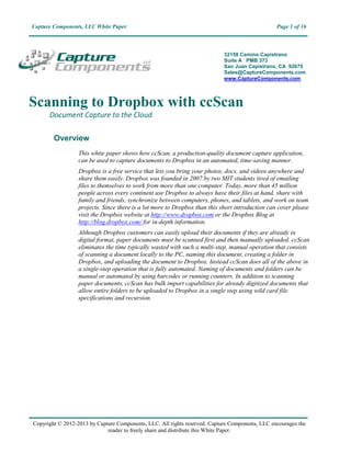 Capture Components, LLC White Paper                                                              Page 1 of 16



                                                                            32158 Camino Capistrano
                                                                            Suite A PMB 373
                                                                            San Juan Capistrano, CA 92675
                                                                            Sales@CaptureComponents.com
                                                                            www.CaptureComponents.com




Scanning to Dropbox with ccScan
      Document Capture to the Cloud

        Overview
                  This white paper shows how ccScan, a production-quality document capture application,
                  can be used to capture documents to Dropbox in an automated, time-saving manner.
                  Dropbox is a free service that lets you bring your photos, docs, and videos anywhere and
                  share them easily. Dropbox was founded in 2007 by two MIT students tired of emailing
                  files to themselves to work from more than one computer. Today, more than 45 million
                  people across every continent use Dropbox to always have their files at hand, share with
                  family and friends, synchronize between computers, phones, and tablets, and work on team
                  projects. Since there is a lot more to Dropbox than this short introduction can cover please
                  visit the Dropbox website at http://www.dropbox.com or the Dropbox Blog at
                  http://blog.dropbox.com/ for in-depth information.
                  Although Dropbox customers can easily upload their documents if they are already in
                  digital format, paper documents must be scanned first and then manually uploaded. ccScan
                  eliminates the time typically wasted with such a multi-step, manual operation that consists
                  of scanning a document locally to the PC, naming this document, creating a folder in
                  Dropbox, and uploading the document to Dropbox. Instead ccScan does all of the above in
                  a single-step operation that is fully automated. Naming of documents and folders can be
                  manual or automated by using barcodes or running counters. In addition to scanning
                  paper documents, ccScan has bulk import capabilities for already digitized documents that
                  allow entire folders to be uploaded to Dropbox in a single step using wild card file
                  specifications and recursion.




Copyright © 2012-2013 by Capture Components, LLC. All rights reserved. Capture Components, LLC encourages the
                             reader to freely share and distribute this White Paper.
 