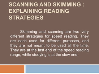 SCANNING AND SKIMMING :
EXPLAINING READING
STRATEGIES
Skimming and scanning are two very
different strategies for speed reading. They
are each used for different purposes, and
they are not meant to be used all the time.
They are at the fast end of the speed reading
range, while studying is at the slow end.
 