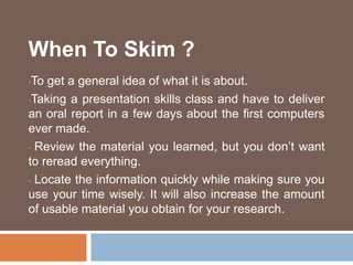 When To Skim ?
•To get a general idea of what it is about.
•Taking a presentation skills class and have to deliver
an oral report in a few days about the first computers
ever made.
• Review the material you learned, but you don’t want
to reread everything.
• Locate the information quickly while making sure you
use your time wisely. It will also increase the amount
of usable material you obtain for your research.
 