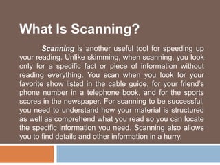What Is Scanning?
Scanning is another useful tool for speeding up
your reading. Unlike skimming, when scanning, you look
only for a specific fact or piece of information without
reading everything. You scan when you look for your
favorite show listed in the cable guide, for your friend’s
phone number in a telephone book, and for the sports
scores in the newspaper. For scanning to be successful,
you need to understand how your material is structured
as well as comprehend what you read so you can locate
the specific information you need. Scanning also allows
you to find details and other information in a hurry.
 