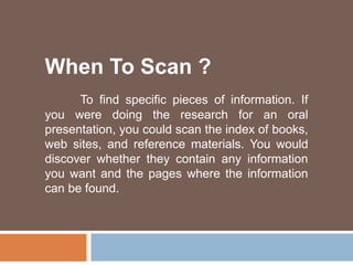 When To Scan ?
To find specific pieces of information. If
you were doing the research for an oral
presentation, you could scan the index of books,
web sites, and reference materials. You would
discover whether they contain any information
you want and the pages where the information
can be found.
 