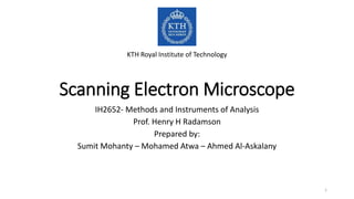 Scanning Electron Microscope
IH2652- Methods and Instruments of Analysis
Prof. Henry H Radamson
Prepared by:
Sumit Mohanty – Mohamed Atwa – Ahmed Al-Askalany
KTH Royal Institute of Technology
1
 