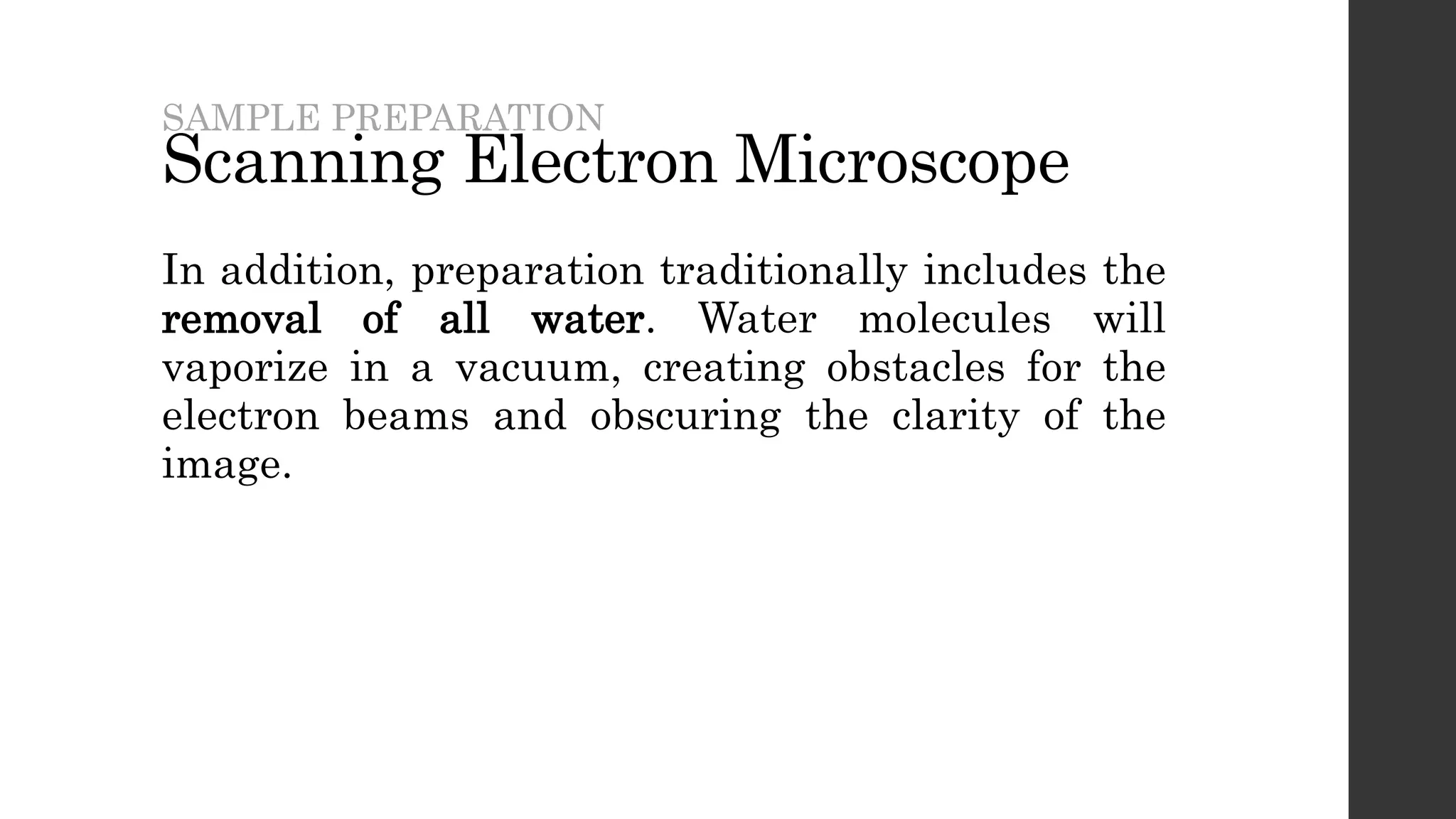 Scanning Electron Microscope
In addition, preparation traditionally includes the
removal of all water. Water molecules will
vaporize in a vacuum, creating obstacles for the
electron beams and obscuring the clarity of the
image.
SAMPLE PREPARATION
 