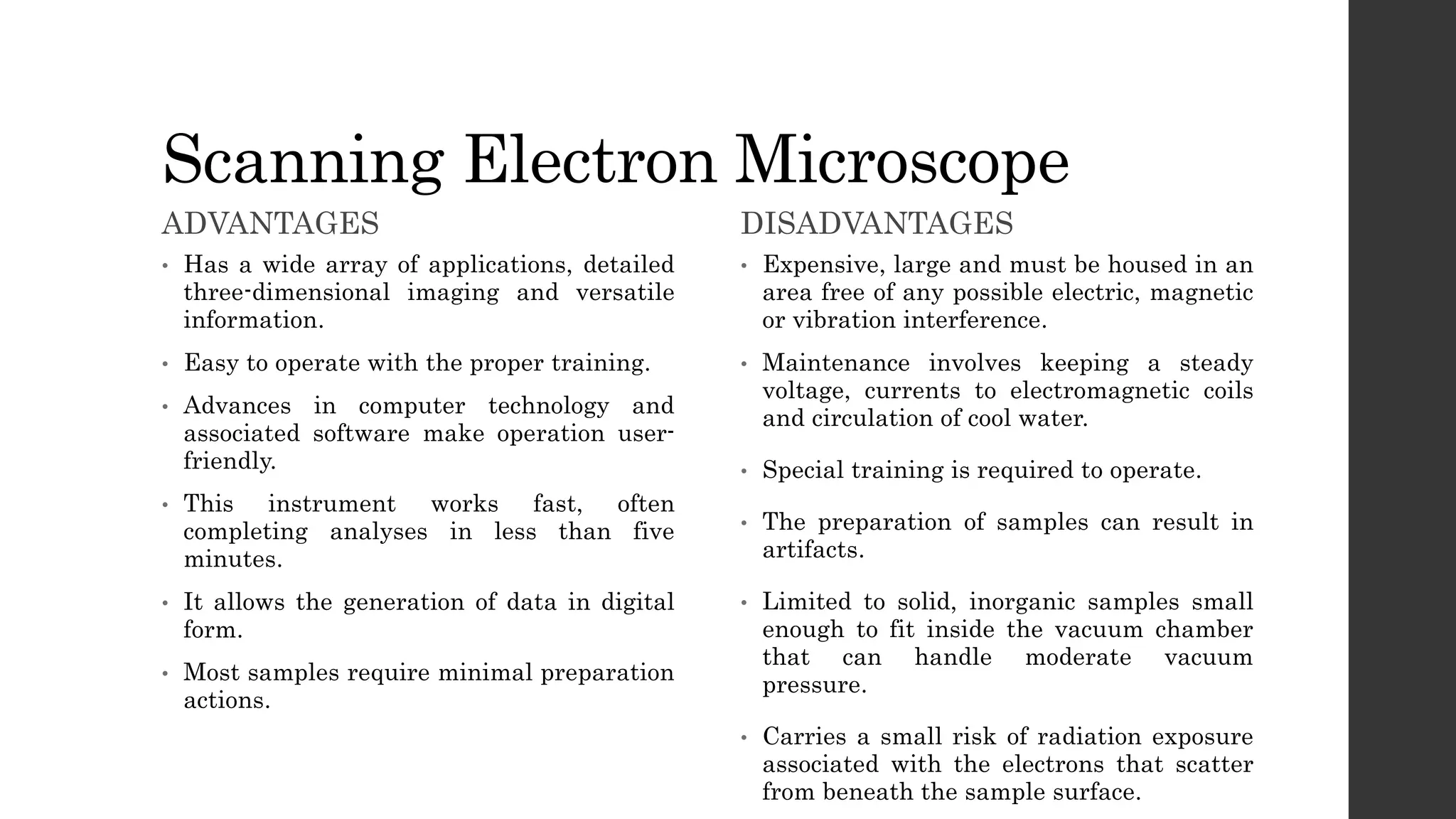 Scanning Electron Microscope
ADVANTAGES
• Has a wide array of applications, detailed
three-dimensional imaging and versatile
information.
• Easy to operate with the proper training.
• Advances in computer technology and
associated software make operation user-
friendly.
• This instrument works fast, often
completing analyses in less than five
minutes.
• It allows the generation of data in digital
form.
• Most samples require minimal preparation
actions.
DISADVANTAGES
• Expensive, large and must be housed in an
area free of any possible electric, magnetic
or vibration interference.
• Maintenance involves keeping a steady
voltage, currents to electromagnetic coils
and circulation of cool water.
• Special training is required to operate.
• The preparation of samples can result in
artifacts.
• Limited to solid, inorganic samples small
enough to fit inside the vacuum chamber
that can handle moderate vacuum
pressure.
• Carries a small risk of radiation exposure
associated with the electrons that scatter
from beneath the sample surface.
 