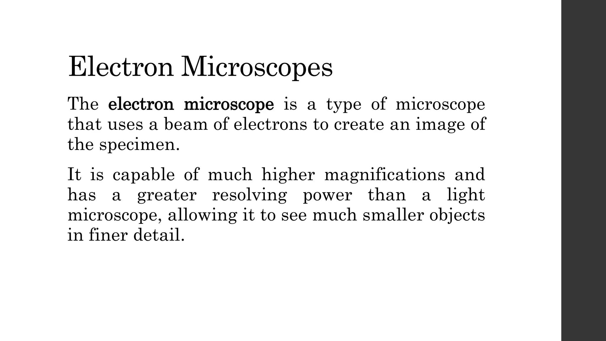 Electron Microscopes
The electron microscope is a type of microscope
that uses a beam of electrons to create an image of
the specimen.
It is capable of much higher magnifications and
has a greater resolving power than a light
microscope, allowing it to see much smaller objects
in finer detail.
 