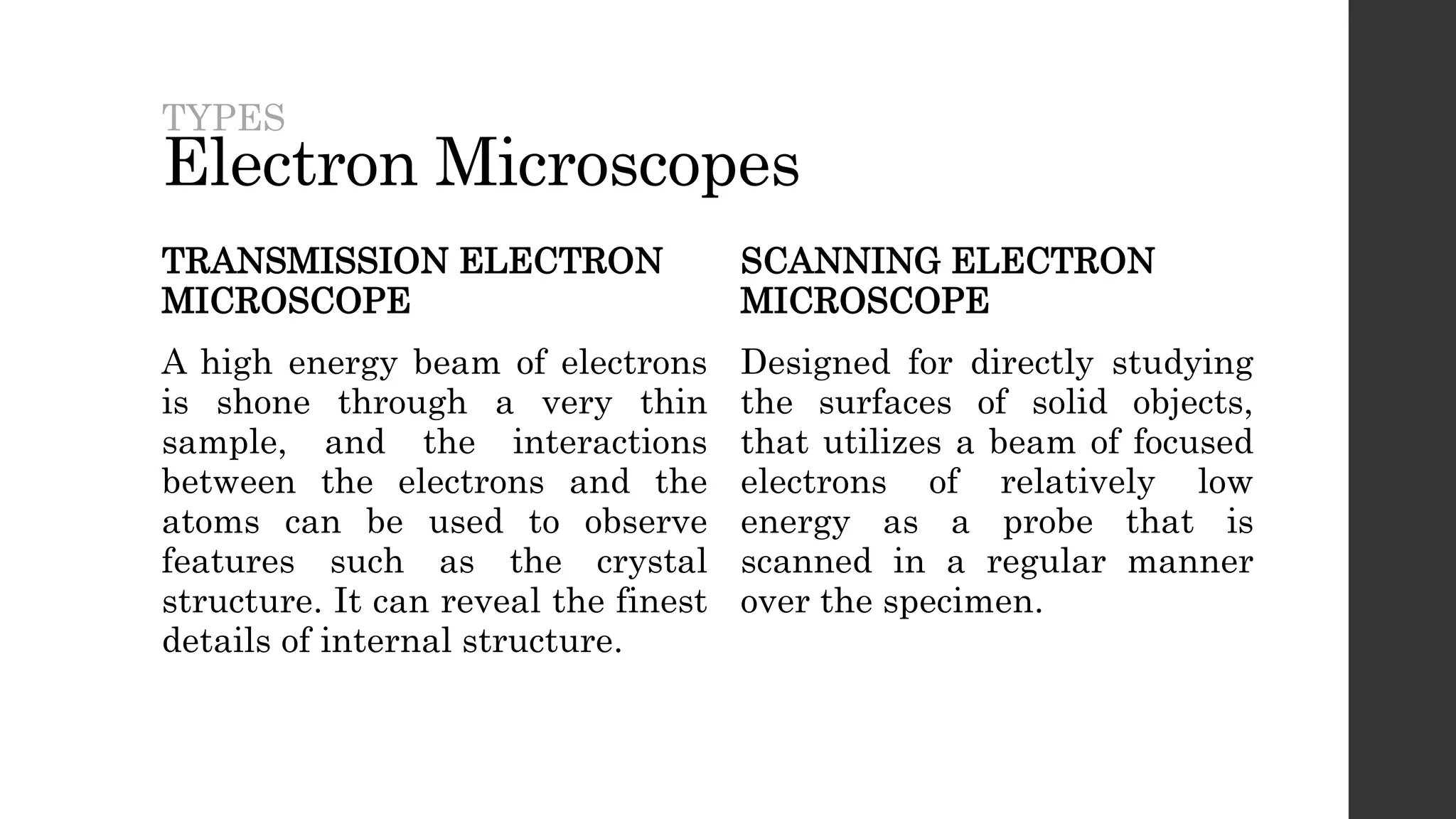 Electron Microscopes
TRANSMISSION ELECTRON
MICROSCOPE
A high energy beam of electrons
is shone through a very thin
sample, and the interactions
between the electrons and the
atoms can be used to observe
features such as the crystal
structure. It can reveal the finest
details of internal structure.
SCANNING ELECTRON
MICROSCOPE
Designed for directly studying
the surfaces of solid objects,
that utilizes a beam of focused
electrons of relatively low
energy as a probe that is
scanned in a regular manner
over the specimen.
TYPES
 