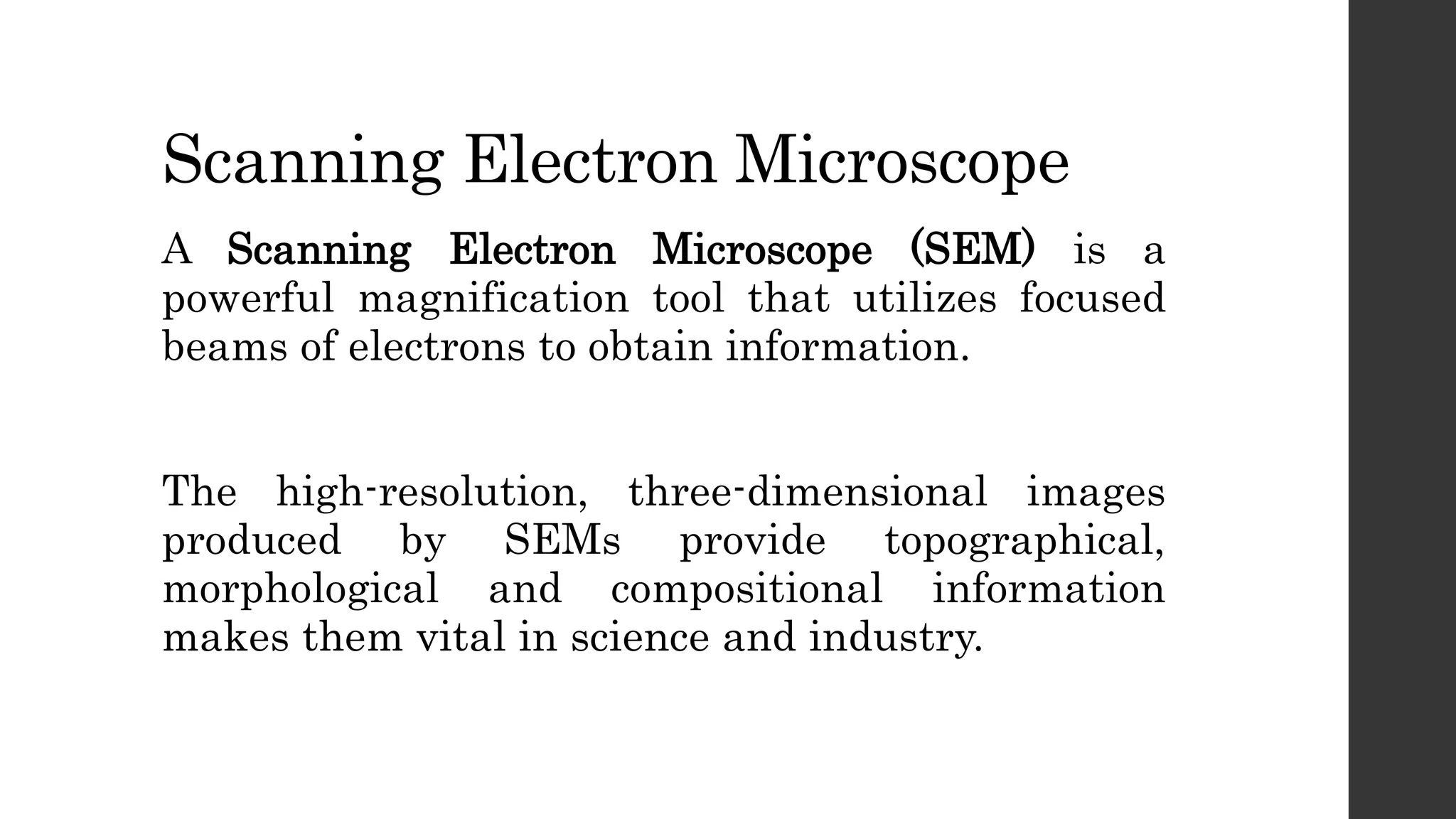 Scanning Electron Microscope
A Scanning Electron Microscope (SEM) is a
powerful magnification tool that utilizes focused
beams of electrons to obtain information.
The high-resolution, three-dimensional images
produced by SEMs provide topographical,
morphological and compositional information
makes them vital in science and industry.
 