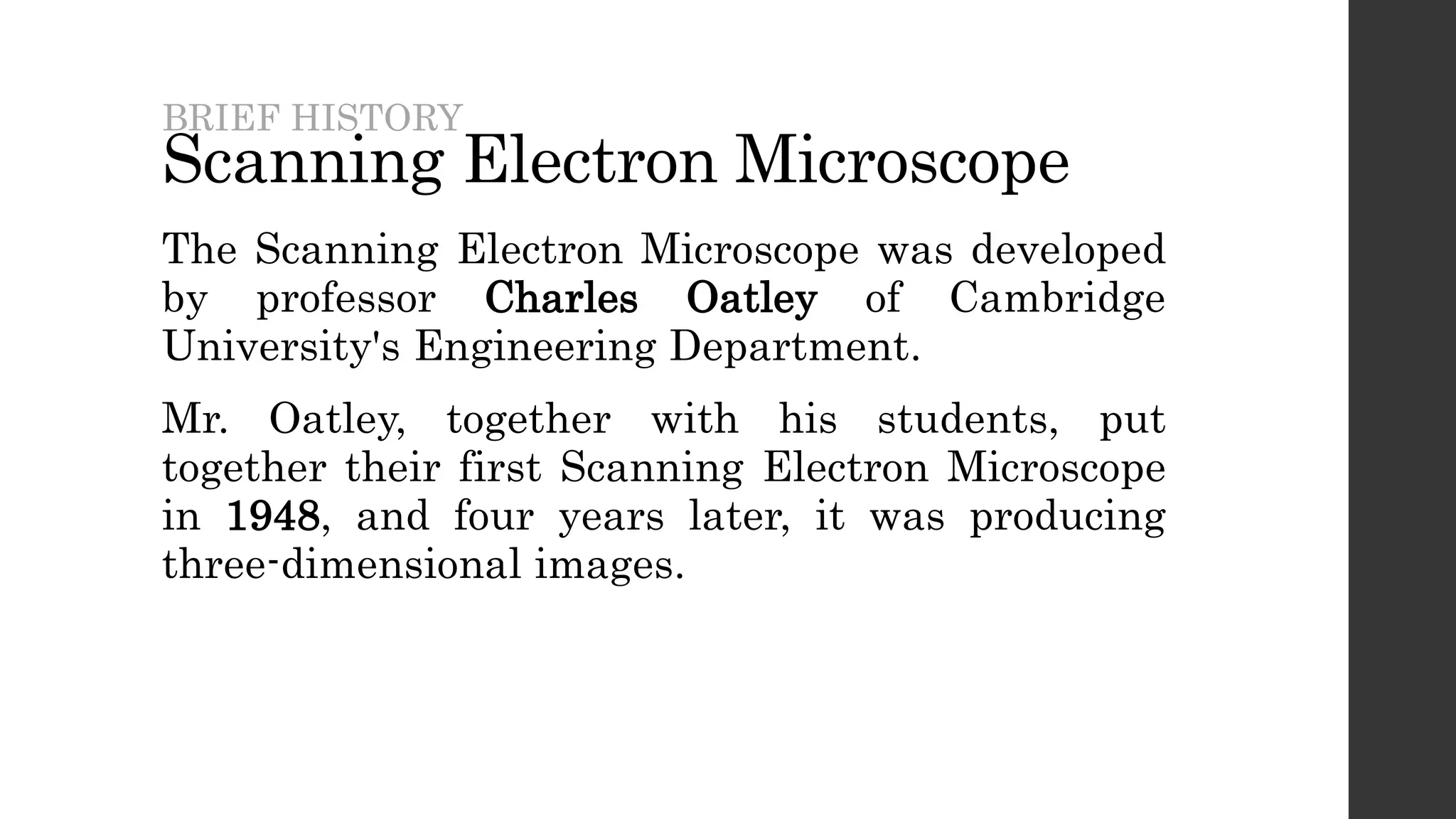 Scanning Electron Microscope
The Scanning Electron Microscope was developed
by professor Charles Oatley of Cambridge
University's Engineering Department.
Mr. Oatley, together with his students, put
together their first Scanning Electron Microscope
in 1948, and four years later, it was producing
three-dimensional images.
BRIEF HISTORY
 
