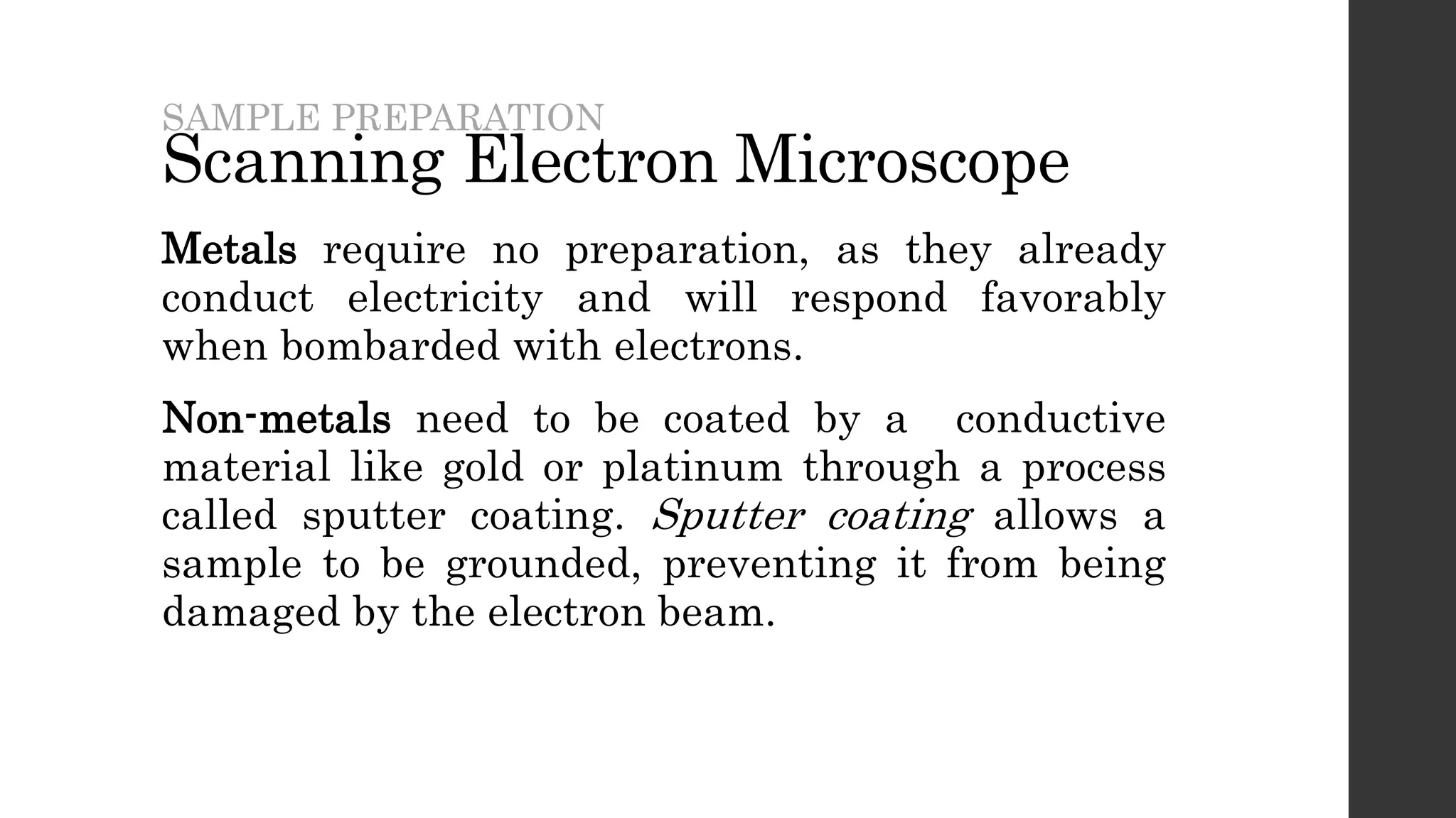 Scanning Electron Microscope
Metals require no preparation, as they already
conduct electricity and will respond favorably
when bombarded with electrons.
Non-metals need to be coated by a conductive
material like gold or platinum through a process
called sputter coating. Sputter coating allows a
sample to be grounded, preventing it from being
damaged by the electron beam.
SAMPLE PREPARATION
 