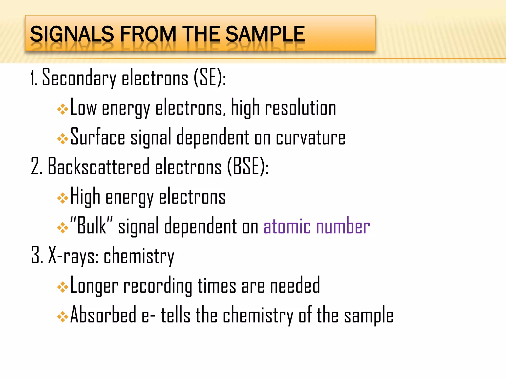 SIGNALS FROM THE SAMPLE
1. Secondary electrons (SE):
Low energy electrons, high resolution
Surface signal dependent on curvature
2. Backscattered electrons (BSE):
High energy electrons
“Bulk” signal dependent on atomic number
3. X-rays: chemistry
Longer recording times are needed
Absorbed e- tells the chemistry of the sample
 