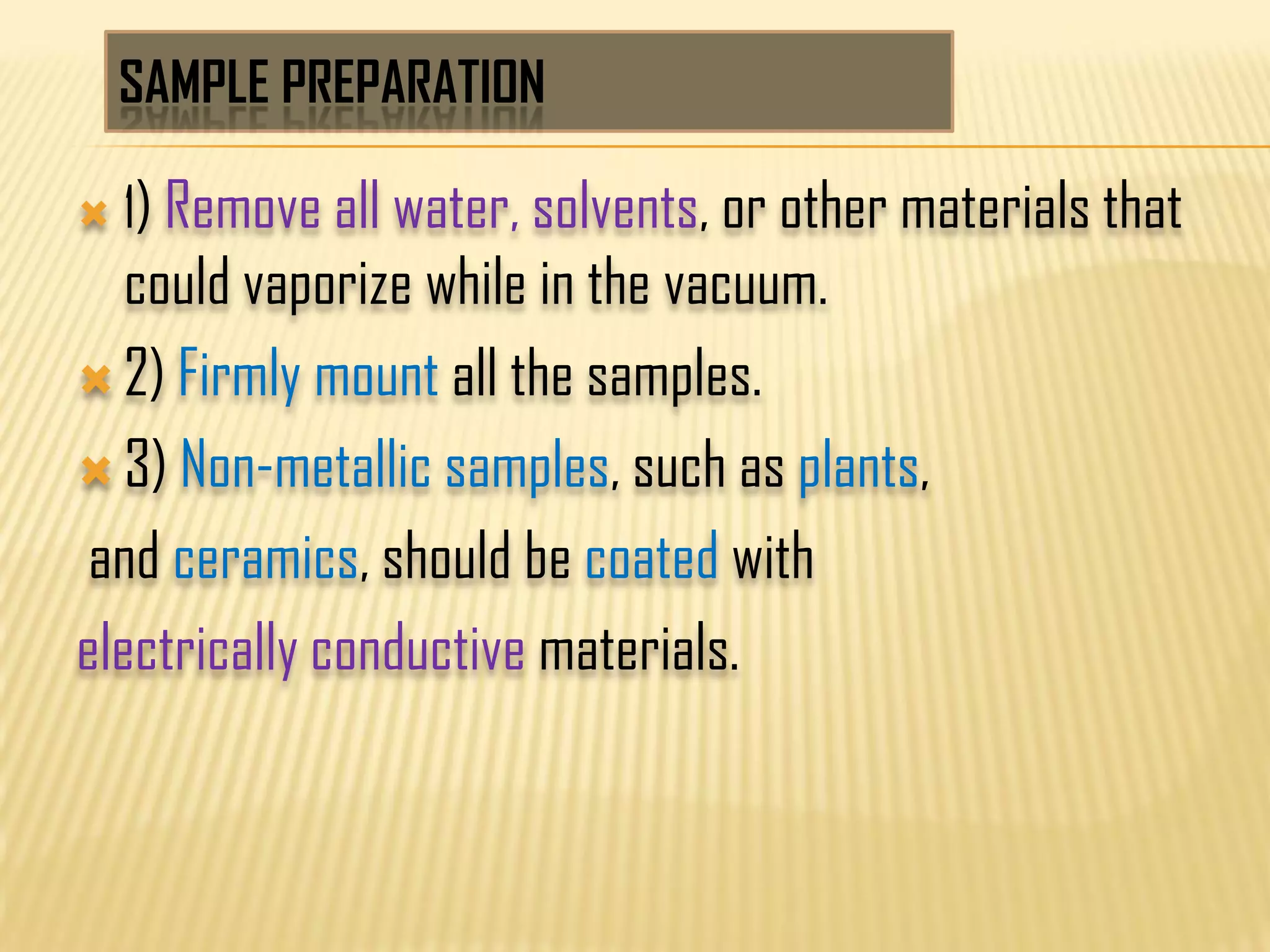 SAMPLE PREPARATION
 1) Remove all water, solvents, or other materials that
could vaporize while in the vacuum.
 2) Firmly mount all the samples.
 3) Non-metallic samples, such as plants,
and ceramics, should be coated with
electrically conductive materials.
 