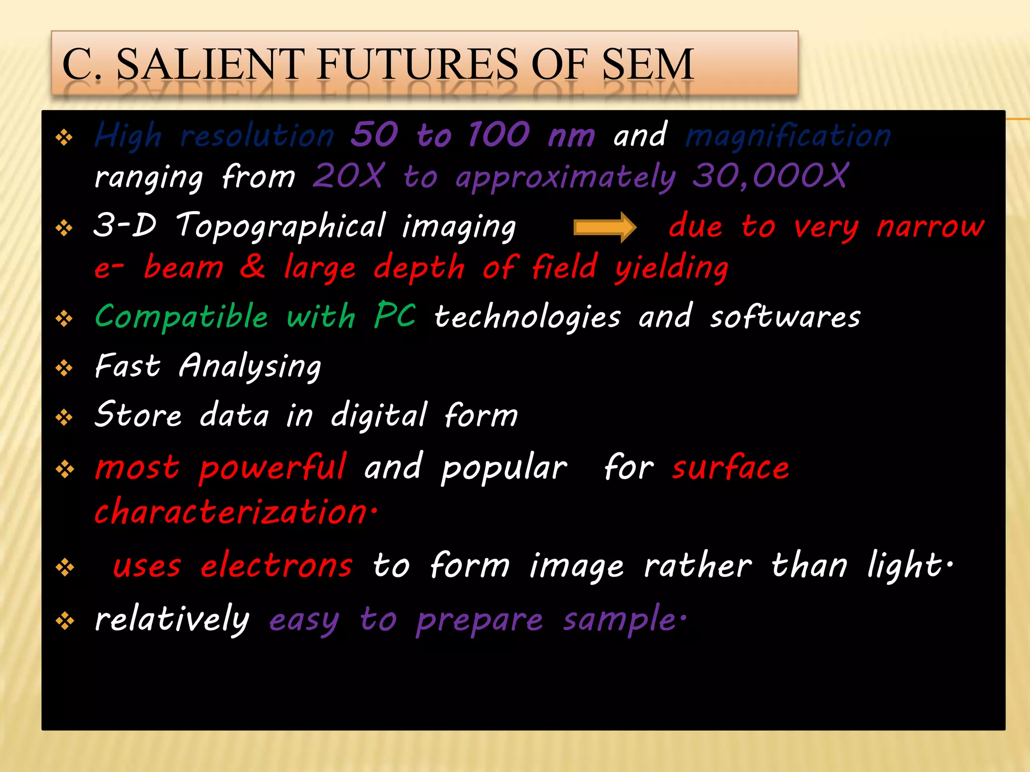 C. SALIENT FUTURES OF SEM
 High resolution 50 to 100 nm and magnification
ranging from 20X to approximately 30,000X
 3-D Topographical imaging due to very narrow
e- beam & large depth of field yielding
 Compatible with PC technologies and softwares
 Fast Analysing
 Store data in digital form
 most powerful and popular for surface
characterization.
 uses electrons to form image rather than light.
 relatively easy to prepare sample.
 