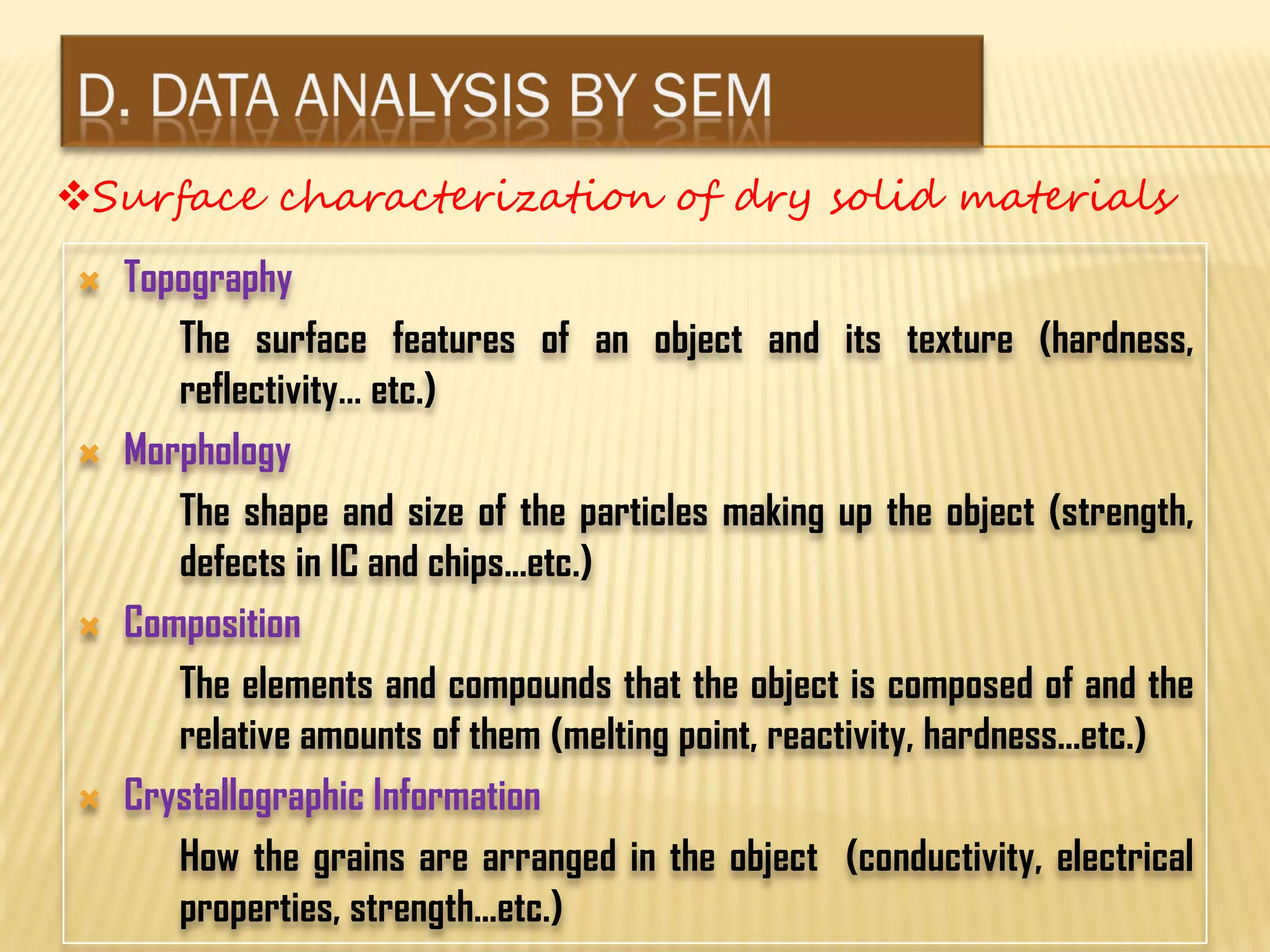  Topography
The surface features of an object and its texture (hardness,
reflectivity… etc.)
 Morphology
The shape and size of the particles making up the object (strength,
defects in IC and chips...etc.)
 Composition
The elements and compounds that the object is composed of and the
relative amounts of them (melting point, reactivity, hardness...etc.)
 Crystallographic Information
How the grains are arranged in the object (conductivity, electrical
properties, strength...etc.)
Surface characterization of dry solid materials
 