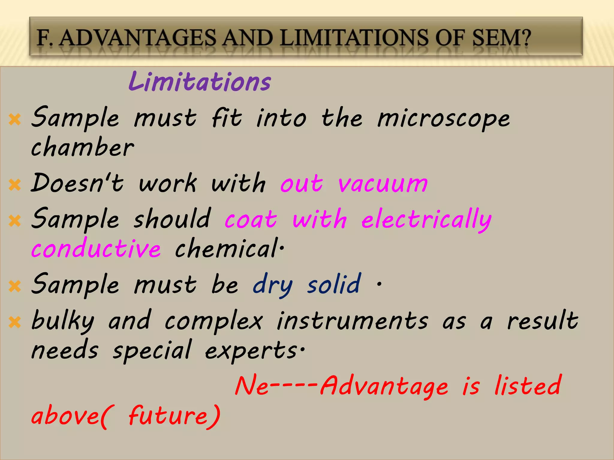 Limitations
 Sample must fit into the microscope
chamber
 Doesn't work with out vacuum
 Sample should coat with electrically
conductive chemical.
 Sample must be dry solid .
 bulky and complex instruments as a result
needs special experts.
Ne----Advantage is listed
above( future)
 