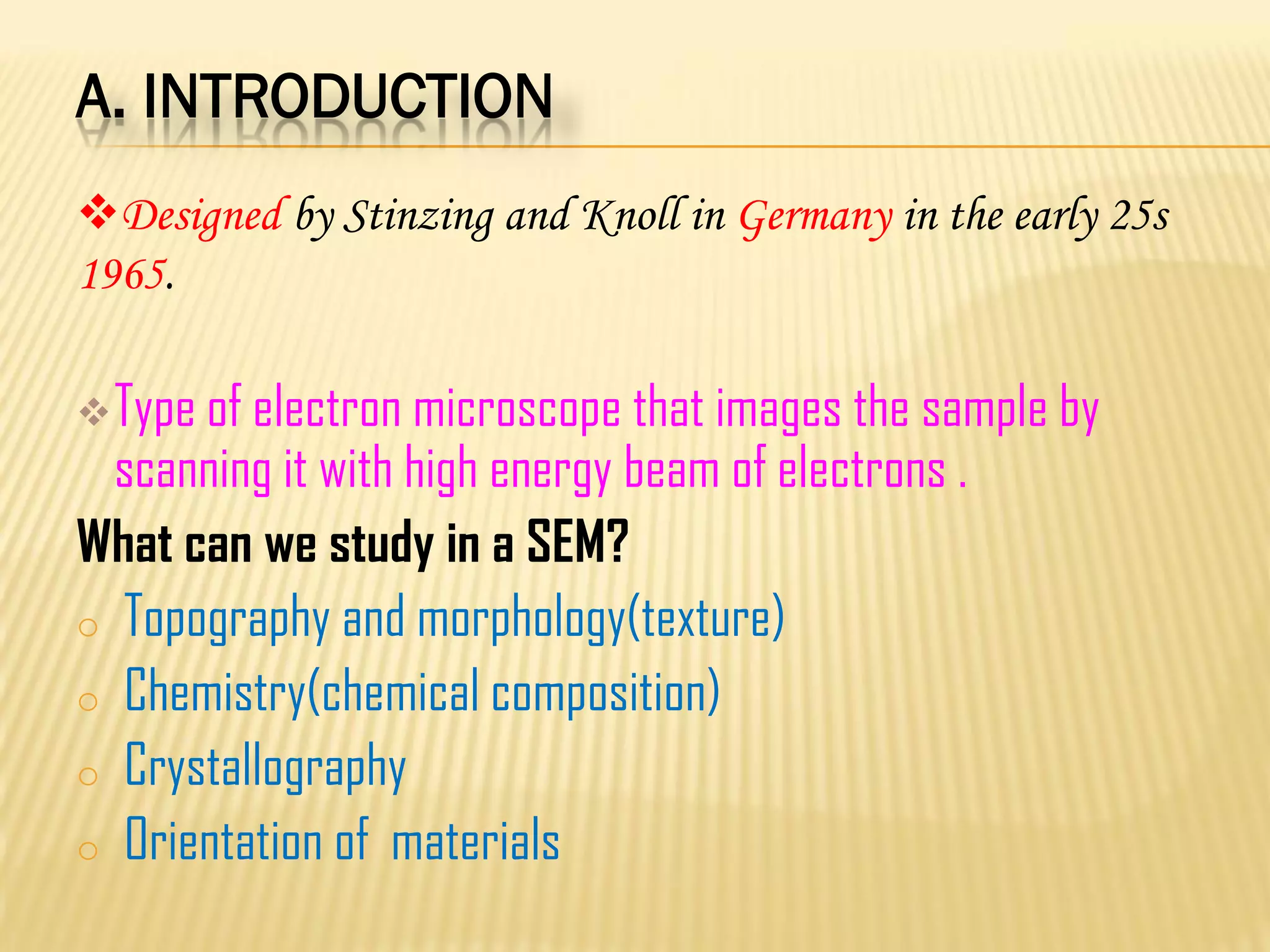 A. INTRODUCTION
Type of electron microscope that images the sample by
scanning it with high energy beam of electrons .
What can we study in a SEM?
o Topography and morphology(texture)
o Chemistry(chemical composition)
o Crystallography
o Orientation of materials
Designed by Stinzing and Knoll in Germany in the early 25s
1965.
 