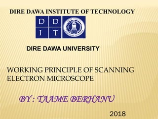 DIRE DAWA INSTITUTE OF TECHNOLOGY
DIRE DAWA UNIVERSITY
WORKING PRINCIPLE OF SCANNING
ELECTRON MICROSCOPE
BY : TAAME BERHANU
2018
 