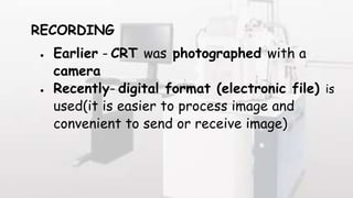 RECORDING
 Earlier - CRT was photographed with a
camera
 Recently- digital format (electronic file) is
used(it is easier to process image and
convenient to send or receive image)
 