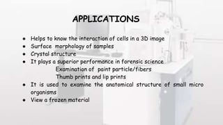 APPLICATIONS
● Helps to know the interaction of cells in a 3D image
● Surface morphology of samples
● Crystal structure
● It plays a superior performance in forensic science
Examination of paint particle/fibers
Thumb prints and lip prints
● It is used to examine the anatomical structure of small micro
organisms
● View a frozen material
 