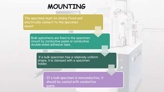 MOUNTING
The specimen must be stably fixed and
electrically connect to the specimen
mount
Bulk specimens are fixed to the specimen
mount by conductive paste or conductive
double-sided adhesive tape.
If a bulk specimen has a relatively uniform
shape, it is clamped with a specimen
holder.
• If a bulk specimen is nonconductive, it
should be coated with conductive
paste
 